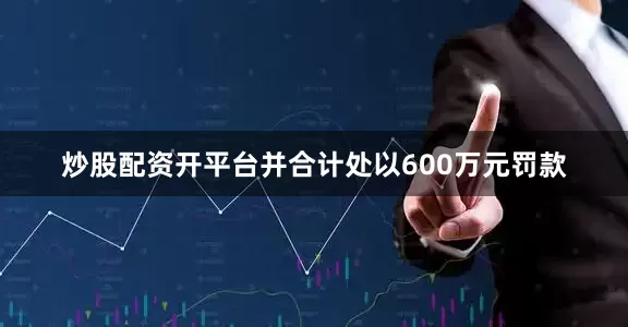 炒股配资开平台并合计处以600万元罚款