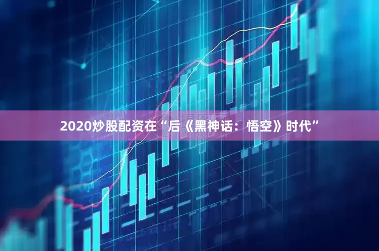 2020炒股配资在“后《黑神话：悟空》时代”