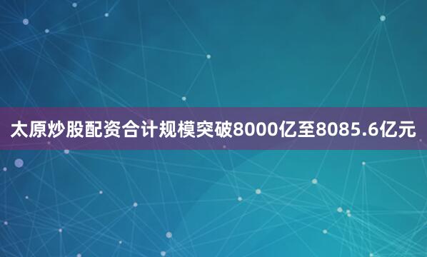 太原炒股配资合计规模突破8000亿至8085.6亿元