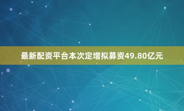 最新配资平台本次定增拟募资49.80亿元
