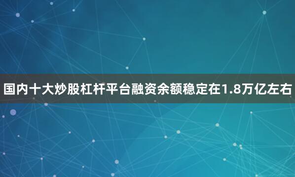 国内十大炒股杠杆平台融资余额稳定在1.8万亿左右