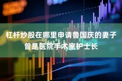 杠杆炒股在哪里申请鲁国庆的妻子曾是医院手术室护士长