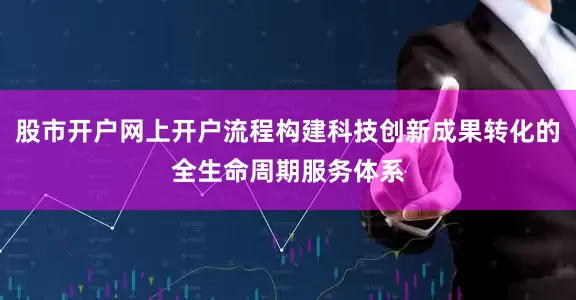股市开户网上开户流程构建科技创新成果转化的全生命周期服务体系