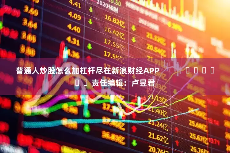 普通人炒股怎么加杠杆尽在新浪财经APP            						责任编辑：卢昱君
