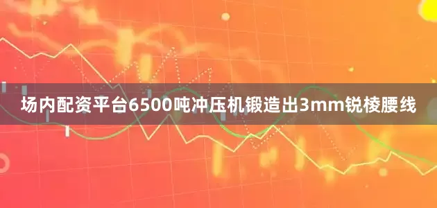 场内配资平台6500吨冲压机锻造出3mm锐棱腰线