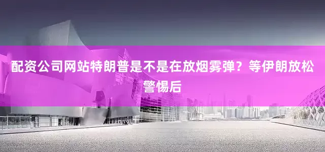 配资公司网站特朗普是不是在放烟雾弹？等伊朗放松警惕后