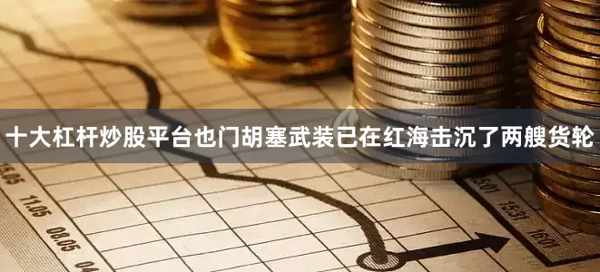 十大杠杆炒股平台也门胡塞武装已在红海击沉了两艘货轮