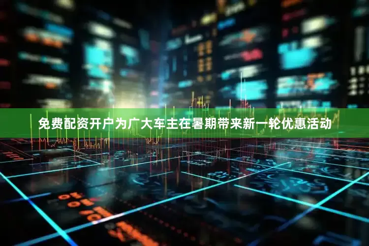 免费配资开户为广大车主在暑期带来新一轮优惠活动