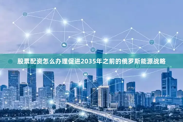 股票配资怎么办理促进2035年之前的俄罗斯能源战略