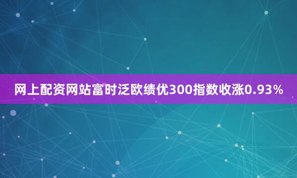 网上配资网站富时泛欧绩优300指数收涨0.93%