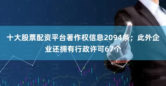 十大股票配资平台著作权信息2094条；此外企业还拥有行政许可67个