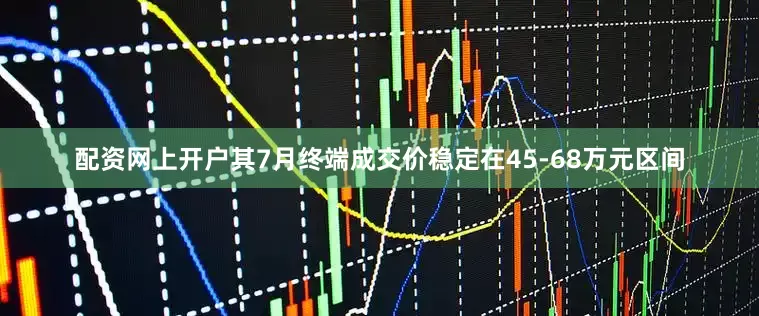 配资网上开户其7月终端成交价稳定在45-68万元区间