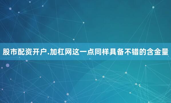 股市配资开户.加杠网这一点同样具备不错的含金量