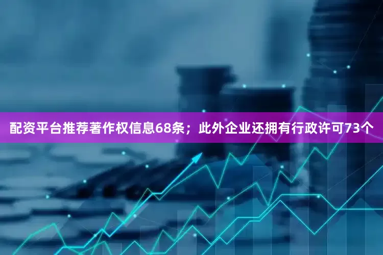 配资平台推荐著作权信息68条；此外企业还拥有行政许可73个