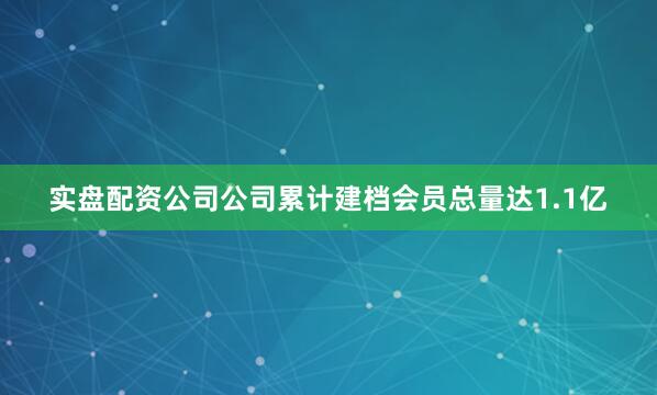 实盘配资公司公司累计建档会员总量达1.1亿