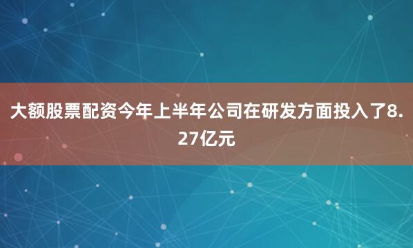 大额股票配资今年上半年公司在研发方面投入了8.27亿元