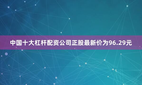 中国十大杠杆配资公司正股最新价为96.29元
