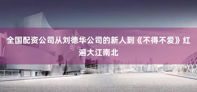 全国配资公司从刘德华公司的新人到《不得不爱》红遍大江南北