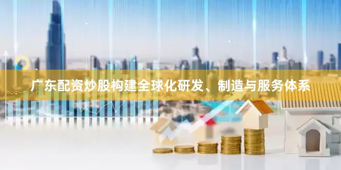 广东配资炒股构建全球化研发、制造与服务体系