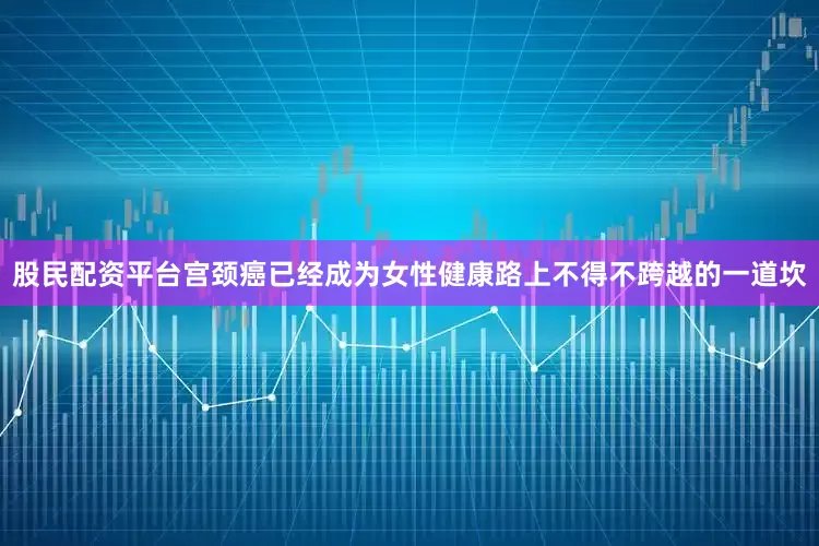 股民配资平台宫颈癌已经成为女性健康路上不得不跨越的一道坎