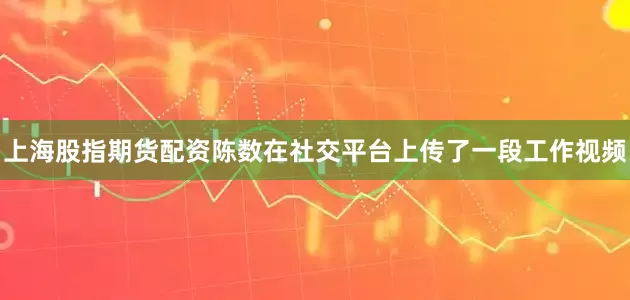 上海股指期货配资陈数在社交平台上传了一段工作视频